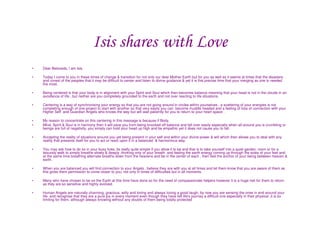 Isis shares with Love
•   Dear Beloveds, I am Isis

•   Today I come to you in these times of change & transition for not only our dear Mother Earth but for you as well as it seems at times that the disasters
    and unrest of the peoples that it may be difficult to center and listen to divine guidance & yet it is this precise time that your merging as one is needed
    the most.

•   Being centered is that your body is in alignment with your Spirit and Soul which then becomes balance meaning that your head is not in the clouds in an
    avoidance of life , but neither are you completely grounded to the earth and not over reacting to life situations.

•   Centering is a way of synchronising your energy so that you are not going around in circles within yourselves , a scattering of your energies is not
    completing enough of one project to start with another so that very easily you can become muddle headed and a feeling of loss of connection with your
    Higher Self and Guardian Angels who knows the way but will wait patiently for you to return to your heart space .

•   My reason to concentrate on this centering in this message is because if Body,
•   Mind, Spirit & Soul is in harmony then it will save you from being knocked off balance and fall over easily especially when all around you is crumbling or
    beings are full of negativity, you simply can hold your head up high and be empathic yet it does not cause you to fall.

•   Accepting the reality of situations around you yet being present in your self and within your divine power & will which then allows you to deal with any
    reality that presents itself for you to act or react upon it in a balanced & harmonious way.

•   You may ask how to do so in your busy lives, its really quite simple if you allow it to be and that is to take yourself into a quiet garden, room or for a
    leisurely walk to simply breathe slowly & deeply ,thinking only of your breath and feeling the earth energy coming up through the soles of your feet and
    at the same time breathing alternate breaths down from the heavens and be in the center of each , then feel the anchor of your being between heaven &
    earth.

•   When you are balanced you will find connection to your Angels , believe they are with you at all times and let them know that you are aware of them as
    this gives them permission to come closer to you, not only in times of difficulties but in all moments.

•   Many who have chosen to be on the Earth at this time have done so for the need of compassionate helpers however it is a huge risk for them to return
    as they are so sensitive and highly evolved.

•   Human Angels are naturally charming, gracious, witty and loving and always loving a good laugh, by now you are sensing the ones in and around your
    life and recognise that they are a pure joy in every moment even though they have felt life's journey a difficult one especially in their physical ,it is so
    limiting for them, although always knowing without any doubts of them being totally protected
 