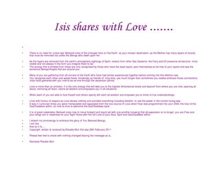 Isis shares with Love .......
•   .

•   There is no need for undue fear Beloved ones of the changes here on the Earth as your chosen destination ,as the Mother has many layers of toxicity
    that must be removed not unlike the Beings who dwell upon her.

•   As the layers are removed from the earth's atmosphere sightings of Spirit, visitors from other Star Systems, the Fairy and Elf presence all become more
    visible and not always in the form you imagine them to be.
•   The energy that is emitted from these are only recognised by those who have the least layers upon themselves so be free of your layers and see the
    wondrous Beings/Angels that are around you.

•   Many of you are gathering from all corners of the Earth who have had similar experiences together before coming into this lifetime now.
•   You recognise each other and speak freely ,knowingly as friends of long time, yes much longer than sometimes you realise.embrace those connections
    ,they have gathered with you now to be as one through the ascension period.

•   Love is more than an emotion, it is the only energy that will take you to the highest dimensional levels and beyond from where you are now ,opening all
    doors, removing all fears, claims all wisdom and empowers you in all situations.

•   When each of you are able to love thyself and others openly will claim all wisdom and empower you to limits of true understandings.

•   Love with honour & respect as Love denies nothing and provides everything including wisdom to use the power in the correct loving way.
•   It was in Lemurian times you were manipulated and separated from the true source of Love when Fear was programmed into your DNA, the love of the
    God/Goddess within ,so now its time to welcome the God/Goddess back .

•   It is of great celebration Beloved ones now to move forward and stand tall with one another knowing that all separation is no longer ,you are Free and
    your wings are in readiness for your flight Home with the full Love of your Soul, Sprit and God/Goddess within .

•   I stretch my arms/wings to embrace the glory of You Beloved Beings,
•   I am Isis
•   And so it Is.....
•   Copyright ,written & received by Rosalie Muir this day 28th February 2011

•   Please feel free to share with nothing changed leaving the message as is,

•   Namaste Rosalie Muir
 