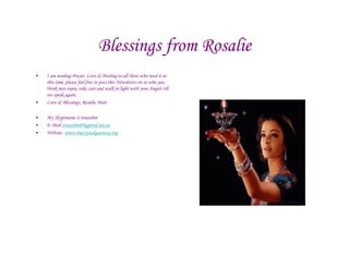 Blessings from Rosalie
•   I am sending Prayer, Love & Healing to all those who need it at
    this time, please feel free to pass this Newsletter on to who you
    think may enjoy, take care and walk in light with your Angels till
    we speak again,
•   Love & Blessings, Rosalie Muir

•   My Skypename is roseashm
•   E-Mail roseashm@bigpond.net.au
•   Website- www.thecrystalgateway.org
 