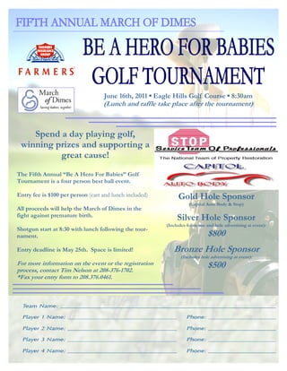 June 16th, 2011 ▪ Eagle Hills Golf Course ▪ 8:30am
                                   (Lunch and raffle take place after the tournament)



    Spend a day playing golf,
 winning prizes and supporting a
          great cause!
The Fifth Annual “Be A Hero For Babies” Golf
Tournament is a four person best ball event.

Entry fee is $100 per person (cart and lunch included)        Gold Hole Sponsor
                                                                    (Capital Auto Body & Stop)
All proceeds will help the March of Dimes in the
fight against premature birth.                                Silver Hole Sponsor
                                                         (Includes foursome and hole advertising at event):
Shotgun start at 8:30 with lunch following the tour-
nament.                                                                      $800
Entry deadline is May 25th. Space is limited!               Bronze Hole Sponsor
                                                                (Includes hole advertising at event):
For more information on the event or the registration                        $500
process, contact Tim Nelson at 208-376-1702.
*Fax your entry form to 208.376.0461.
 