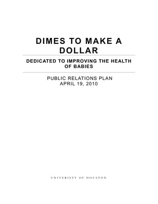 Dimes to make a dollar<br />dedicated to improving the health of babies<br /> Public Relations Plan<br />April 19, 2010<br />uNIVERISTY OF hOUSTONdimes to make a dollar<br />      dedicated to improving the health of babies<br />Introduction<br />As the Public Relations sector of the March of Dimes Foundation, we are planning an event to expand the prosperity and awareness of the March of Dimes Foundation. <br />Knowing many of the factors that play into publicity and promotion, we would like to exercise as many as of the best of them, in regards to our planned engagement, as possible in efforts to draw in as much awareness as possible. In efforts to do so for the March of Dimes Foundation as well as for needing families, we feel that a silent auction would utilize many essential determinants in creating a successful PR event. The theme for the event will be “Dimes To Make A Dollar”, in efforts to emphasize the ease and maximize the potential to the utmost degree of growth for the foundation and all that are affected. <br />The objective of the March of Dimes Foundation is to improve the health of babies by preventing birth defects, premature birth, and infant mortality. The March of Dimes Foundation will accomplish this objective through research, community services, education and advocacy to save babies' lives. This silent auction will be a formal event consisting of primary as well as secondary research that overall will bring in more attention and knowledge toward the organization as well as bring about positive (behavioral and knowledgeable) changes from third parties (We will pay close attention to the foundation’s institutional memory and we will apply it towards the prosperity exertion).<br />There will a budget established for the event and regardless of if a profit is made, all proceeds made and/or donated through the silent auction will go towards 1, access to healthcare for women of childbearing age, infants and children, 2, research to prevent prematurity, birth defects, and infant mortality, and 3, prevention and treatment programs to improve maternal, infant, and child health; 3 of the 4 top public affairs issues that the foundation has for 2010, as seen fit.<br />Research<br />Primary Formal Research: March for Dimes will need to know how many people plan on coming to the silent auction and the dinner so event planners can make the proper accommodations for them. The amount of people planned to show for the events will determine where the venue will take place and how large the venue needs to be. We will need to provide the number to the venue of choice will need to know how many people plan on coming due to fire marshal regulations. In order to gather such information, we will conduct surveys and polls of the local neighborhoods of target audiences.<br />1. Primary formal research is necessary because a numerical value must be obtained in order to find a venue able to accommodate our guest. That value will determine the price of the venue itself, plus it will determine how many chairs, tables and plates of food will need to be considered. All these factors will affect the budget planned for the event.<br />2. The research is considered primary because it addresses the specific concern of how many people are planning to be in attendance for this event. The research is also considered formal because the data is reliant on projected numbers. <br />Secondary Formal Research: March of Dimes will examine the records and results of past silent auctions, particularly at the venue we decide to hold our events. We will need to know the time of the year and the season of each event. The types of items being auctioned and how much the winning bid for each item will allow us to predetermine which items will be most successful out our event.  Who was invited, what demographic they belonged to, and how many of the invited showed up will all be useful to determine the how successful that event was and to forecast how successful our event can be.<br />1. Secondary informal research is necessary because it is important to know the chance of success for our event. It will help carve out a budget and project profits. <br />2. The research is considered secondary because it’s evaluating past events to help project the success of future events and it helps serve as a guide. Number or percentages are not used and also consider the research informal because it deals with data that is not represented by them. <br />Planning<br />Objectives: Specific objectives for this PR plan fall into three categories: behavioral, attitudinal, and informational based.<br />Maintain donation revenue for the organization<br />Increase traffic to March of Dimes website<br />Inform donors of how donations are being used and what has been achieved with them<br />Increase the amount of donors/ donation amounts that are being received.  The amount will be increased from $241.8 million to $5000 million for the 2010.<br />Thank the donors for making contributions to the organization<br />Increase the amount of new donors for the organization<br />Program Management Documents:<br />Work Breakdown Structure: To achieve the specific objectives by the PR department of the March of Dimes, it will execute and see thru the following tasks:<br />Secure a venue for the gala/ silent auction, and other arrangements such as food, entertainment, etc<br />Send out formal invitations to donors and sponsors<br />Select a family to be featured during the dinner as a success story for the organization<br />Send a press release with details about the event thru the organizations website<br />Acquire and secure donors for the silent auction:<br />Bank of America Corporation<br />Citigroup<br />American Express<br />GNC (General Nutrition Corporation)<br />Coach, Inc<br />The Houston Opera<br />Houston Mercedes Dealership<br />Bloomingdales, Inc.<br />Louis Vutton, Inc.<br />Neiman Marcus, Inc.<br />Gucci, Inc.<br />Acquire and secure sponsors for the gala:<br />The Kroger Co.<br />Kmart Corporation<br />Houston Verizon Theater<br />The PepsiCo Foundation, Inc<br />Sallie Mae<br />Toys R Us/ Baby’s R Us<br />Readers Digest Foundation<br />ExxonMobil Foundation<br />Microsoft Corporation<br />GEICO Direct<br />MasterCard<br />J.P. Morgan Chase & Co.<br />Dave & Buster’s, Inc.<br />Wal-Mart, Inc.<br />Budget: Our budget will include the following expenses:<br />Print Advertisements:<br />Production Costs: $2,000<br />Direct Mail Solicitation of Sponsorship: <br />Personalized Invitation to sponsors: $12,000<br />Postage: $500<br />Online Advertising/Website Modifications: $1,000<br />Personnel: $15,000<br />Miscellaneous Costs: $2,500<br />Total Cost of PR Plan: $ 33,000<br />Taking Action<br />Message Points: Message points will be both informative and persuasive. Informative message points will educate those who are not already aware of March of Dimes and its mission while further educating those who do. Persuasive message points will persuade guests and donors to donate funds and time to March of Dimes. The overall message will address the current health issues of children and babies and how March of Dimes is committed to finding cures and preventive medicine as well as request for donations in order for March of Dimes to continue doing so. Persona will be employed in order to present the organization in a mutually beneficial and convincing light so that donors will want to continue to donate time and/or money as well as obtain new sponsors and donors.<br />A. Informative Message Points:<br />Mission of March of Dimes is to improve the health of babies by preventing birth defects, premature birth, and infant mortality through research, community services, education and advocacy to save babies' lives. March of Dimes researchers, volunteers, educators, outreach workers and advocates work together to give all babies a fighting chance against the threats to their health such as prematurity, birth defects and low birth weight.<br />March of Dimes is committed to enhancing education and research worldwide to improve education of healthcare providers in prenatal health. <br />March of Dimes encourages expanding the capacity for community action by developing parent and community support of babies and children with birth defects.<br />March of Dimes increases and expands awareness of human and economic costs of birth defects by providing policymakers, donor organizations and the media with data they can use to develop cost-effective solutions.<br />B. Persuasive Message Points:<br />To purchase dinner tickets and participate in silent auction in order to help March of Dimes to continue to issue research grants and carry out its mission to improve the health of babies and keep the community informed about the on-going crisis.<br />To not only donate monetarily, but also time in other fundraisers coordinated by the March of Dimes, particularly the March for Babies. <br />Reach out emotionally to prospective sponsors and donors by having selected three nominated families with children and/or babies with health issues that exemplifies the March of Dimes mission to speak about the hardship of being a parent of these children and how important it is to donate in order to increase preventative measures during and before pregnancy.<br />