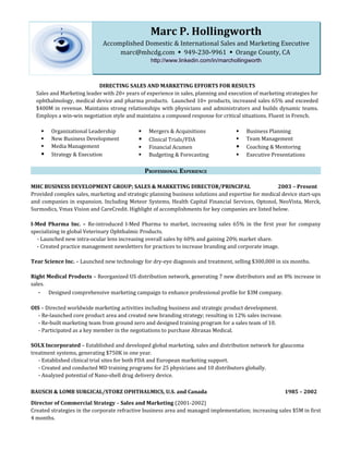 Marc P. Hollingworth
                             Accomplished Domestic & International Sales and Marketing Executive
                                  marc@mhcdg.com  949-230-9961  Orange County, CA
                                                  http://www.linkedin.com/in/marchollingworth



                           DIRECTING SALES AND MARKETING EFFORTS FOR RESULTS
  Sales and Marketing leader with 20+ years of experience in sales, planning and execution of marketing strategies for
  ophthalmology, medical device and pharma products. Launched 10+ products, increased sales 65% and exceeded
  $400M in revenue. Maintains strong relationships with physicians and administrators and builds dynamic teams.
  Employs a win-win negotiation style and maintains a composed response for critical situations. Fluent in French.

       Organizational Leadership               Mergers & Acquisitions                Business Planning
       New Business Development                Clinical Trials/FDA                   Team Management
       Media Management                        Financial Acumen                      Coaching & Mentoring
       Strategy & Execution                    Budgeting & Forecasting               Executive Presentations

                                                PROFESSIONAL EXPERIENCE

MHC BUSINESS DEVELOPMENT GROUP; SALES & MARKETING DIRECTOR/PRINCIPAL                                2003 – Present
Provided complex sales, marketing and strategic planning business solutions and expertise for medical device start-ups
and companies in expansion. Including Meteor Systems, Health Capital Financial Services, Optonol, NeoVista, Merck,
Surmodics, Vmax Vision and CareCredit. Highlight of accomplishments for key companies are listed below.

I-Med Pharma Inc. – Re-introduced I-Med Pharma to market, increasing sales 65% in the first year for company
specializing in global Veterinary Ophthalmic Products.
  - Launched new intra-ocular lens increasing overall sales by 60% and gaining 20% market share.
  - Created practice management newsletters for practices to increase branding and corporate image.

Tear Science Inc. – Launched new technology for dry-eye diagnosis and treatment, selling $300,000 in six months.

Right Medical Products – Reorganized US distribution network, generating 7 new distributors and an 8% increase in
sales.
   - Designed comprehensive marketing campaign to enhance professional profile for $3M company.

OIS – Directed worldwide marketing activities including business and strategic product development.
   - Re-launched core product area and created new branding strategy; resulting in 12% sales increase.
   - Re-built marketing team from ground zero and designed training program for a sales team of 10.
   - Participated as a key member in the negotiations to purchase Abraxas Medical.

SOLX Incorporated – Established and developed global marketing, sales and distribution network for glaucoma
treatment systems, generating $750K in one year.
   - Established clinical trial sites for both FDA and European marketing support.
   - Created and conducted MD training programs for 25 physicians and 10 distributors globally.
   - Analyzed potential of Nano-shell drug delivery device.

BAUSCH & LOMB SURGICAL/STORZ OPHTHALMICS, U.S. and Canada                                                1985 – 2002
Director of Commercial Strategy – Sales and Marketing (2001-2002)
Created strategies in the corporate refractive business area and managed implementation; increasing sales $5M in first
4 months.
 