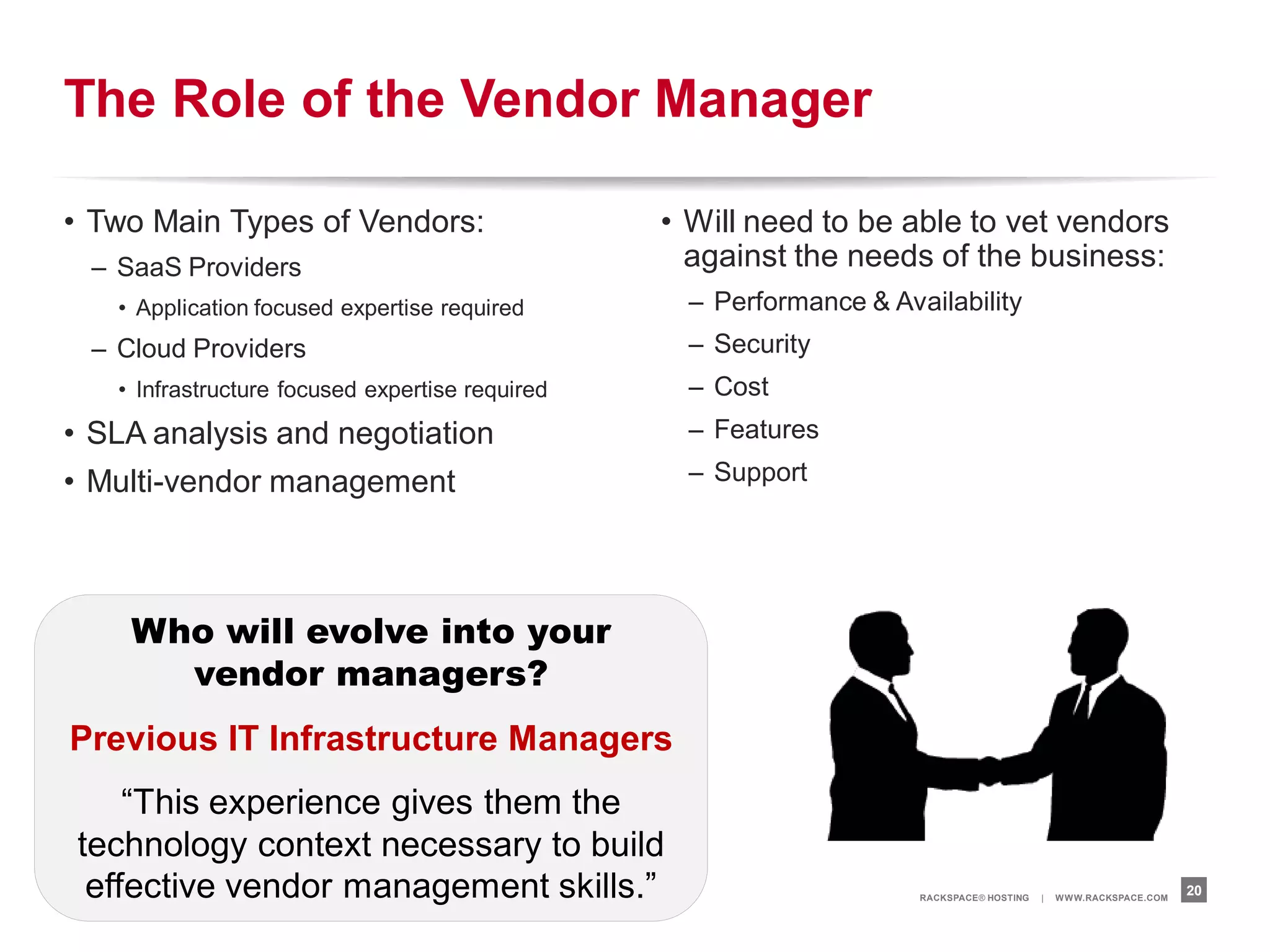 The Role of the Vendor Manager

• Two Main Types of Vendors:                     • Will need to be able to vet vendors
 – SaaS Providers                                  against the needs of the business:
   • Application focused expertise required        – Performance & Availability
 – Cloud Providers                                 – Security
   • Infrastructure focused expertise required     – Cost
• SLA analysis and negotiation                     – Features

• Multi-vendor management                          – Support




    Who will evolve into your
      vendor managers?
Previous IT Infrastructure Managers
    “This experience gives them the
technology context necessary to build
 effective vendor management skills.”                                 RACKSPACE® HOSTING   |   W W W.RACKSPACE.COM
                                                                                                                     20
 