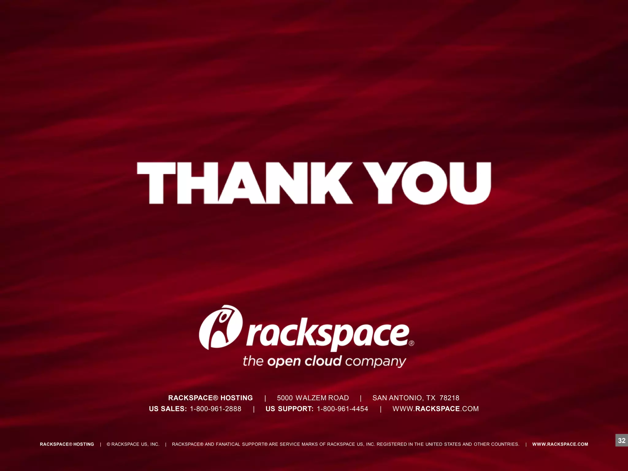 RACKSPACE® HOSTING               |    5000 WALZEM ROAD              |    SAN ANTONIO, TX 78218
                                        US SALES: 1-800-961-2888                 |    US SUPPORT: 1-800-961-4454               |    WWW.RACKSPACE.COM




RACKSPACE® HOSTING   |   © RACKSPACE US, INC.   |   RACKSPACE® AND FANATICAL SUPPORT® ARE SERVICE MARKS OF RACKSPACE US, INC. REGISTERED IN TH E UNITED STATES AND OTHER COUNTRIES.   |   W W W.RACKSPACE.COM
                                                                                                                                                                                                                32
 