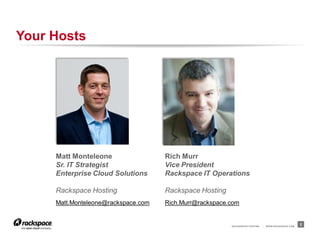 Your Hosts




     Matt Monteleone                 Rich Murr
     Sr. IT Strategist               Vice President
     Enterprise Cloud Solutions      Rackspace IT Operations

     Rackspace Hosting               Rackspace Hosting
     Matt.Monteleone@rackspace.com   Rich.Murr@rackspace.com


                                                         RACKSPACE® HOSTING   |   W W W.RACKSPACE.COM
                                                                                                        2
 