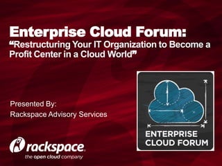 Enterprise Cloud Forum:
“Restructuring Your IT Organization to Become a
Profit Center in a Cloud World”




Presented By:
Rackspace Advisory Services
 