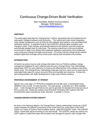 Continuous Change-Driven Build Verification
                         Marc Hornbeek, Spirent Communications
                                Manager, SCM Systems
                              marc.hornbeek@spirent.com



ABSTRACT

This white paper describes the “change-driven” method, associated tools and experiences for
automated, intelligent software build verification. The method and tools involve integrating
code change management such as Perforce with software build systems, and automated build
verification systems. A weighted Code-to-Test (CODTEF) attribute table correlates code
changes to tests. Code changes automatically determine test selection and test results are
automatically targeted back to code faults. The resulting closed-loop continuous build/test
environment is vastly more efficient than traditional regression approaches which bottleneck
many continuous change and Agile environments. It is shown how the change driven method
enables higher test coverage during continuously varying build schedules and priorities.


INTRODUCTION

At Spirent we extract source code change information from our Perforce software change
management database for each software build and use a Change-Driven Test methodology,
abbreviated ChDT for quick reference, to improve the effectiveness of the software code-build-
test-fix cycle. This Change-Driven methodology helps get maximum value out of a given pool of
automated tests cases for a given amount of time and available test resources. It solves the
test scaling problem with Agile development for large scale software systems.


PERFORCE ENVIRONMENT AT SPIRENT

Spirent has a very large 1.6 TB Perforce database serving 288 users, 5 development sites,
36Million Lines of code, 72 code branches, 132 code groups. It operates at a 99% reliability
level. Code changes through Perforce are used to generate 52 development builds per day at
95% success rate. Builds are verified using Nine Build Verification (BV) systems with 493
functional test cases executed per build, executed in parallel in 4 hours.


CHANGE-DRIVEN SYSTEM CONCEPT



As show in the following diagram, the Change-Driven Testing methodology introduces a ChDT
system between the different components of the Code/Test Loop. At the heart of the ChDT
system is a matrix of Code-to-Test correlation factors called the CODTEF matrix. The CODTEF
values dynamically adjust according to prior test results. The CODTEF values are used by the
ChDT system to select test cases that correlate most strongly the specific code changes that
 