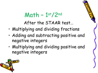 Math – 1st/2nd
        After the STAAR test…
• Multiplying and dividing fractions
• Adding and subtracting positive and
  negative integers
• Multiplying and dividing positive and
  negative integers
 