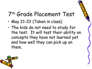 7th Grade Placement Test
• May 21-22 (Taken in class)
• The kids do not need to study for
  the test. It will test their ability on
  concepts they have not learned yet
  and how well they can pick up on
  them.
 