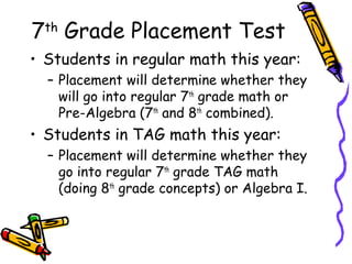7th Grade Placement Test
• Students in regular math this year:
  – Placement will determine whether they
    will go into regular 7th grade math or
    Pre-Algebra (7th and 8th combined).
• Students in TAG math this year:
  – Placement will determine whether they
    go into regular 7th grade TAG math
    (doing 8th grade concepts) or Algebra I.
 