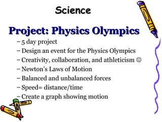 Science

Project: Physics Olympics
 – 5 day project
 – Design an event for the Physics Olympics
 – Creativity, collaboration, and athleticism 
 – Newton’s Laws of Motion
 – Balanced and unbalanced forces
 – Speed= distance/time
 – Create a graph showing motion
 