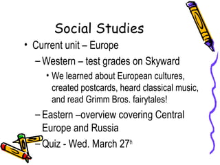 Social Studies
• Current unit – Europe
  – Western – test grades on Skyward
     • We learned about European cultures,
       created postcards, heard classical music,
       and read Grimm Bros. fairytales!
  – Eastern –overview covering Central
    Europe and Russia
  – Quiz - Wed. March 27th
 