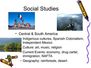 Social Studies



• Central & South America
  – Indigenous cultures, Spanish Colonialism,
    Independent Mexico
  – Culture: art, music, religion
  – Current Events: economy, drug cartel,
    immigration, NAFTA
  – Geography: rainforests, desert
 