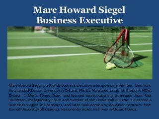 Marc Howard Siegel
Business Executive
Marc Howard Siegel is a Florida business executive who grew up in Armonk, New York.
He attended Stetson University in DeLand, Florida. He played tennis for Stetson's NCAA
Division 1 Men's Tennis Team and learned tennis coaching techniques from Nick
Bolllettieri, the legendary coach and member of the Tennis Hall of Fame. He earned a
Bachelor's degree in Economics, and later took continuing education seminars from
Cornell University (off-campus). He currently makes his home in Miami, Florida.
 