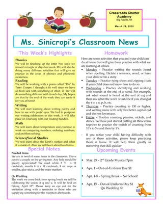 Crossroads Charter
                                                                                   Academy
                                                                                    Big Rapids, MI

                                                                                   March 28, 2010




       Ms. Sinicropi’s Classroom News
     This Week’s Highlights                                                Homework
                                                         Here are some activities that you and your child can
   Phonics
   We will be finishing up the letter Ww since we
                                                         do at home that will give them practice with what we
   missed a couple of days last week. We will also be    are learning at school.
   doing many different activities that will give us      Monday – Practice writing the sounds heard
   practice in the areas of phonics and phonemic             when spelling. Dictate a sentence, word, or have
   awareness.                                                your child write a story.
   Reading                                                Tuesday – Practice tying shoes and zipping coats
   We will be working with a poem called “Flu” by            if your child does not know how to do so.
   Terry Cooper. I thought it fit well since we have      Wednesday – Practice identifying and working
   all been sick with something or other.  We will          with sounds at the end of a word. For example,
   do something different with it each day. My hopes         ask what sound is heard at the end of cat and
   are that by the end of the week they can recite it
                                                             then ask what the word would be if you changed
   for you at home!
                                                             the t to a n, p, b, etc.
   Writing                                                Thursday – Practice counting to 130 or higher.
   We will start learning about writing poetry and           and writing name with only first letter capitalized
   how to see with poets’ eyes. We had to postpone
                                                             and the rest lowercase.
   our writing celebration to this week. It will take
   place on Thursday with our reading buddies.
                                                          Friday – Practice counting pennies, nickels, and
                                                             dimes. We have just started putting all three coins
   Math                                                      together to practice the switch of counting from
   We will learn about temperature and continue to
                                                             10’s to 5’s and then by 1’s.
   work on comparing numbers, ordering numbers,
   and problem solving.                                  -   If you notice your child having difficulty with
   Science/Social Studies                                    any of these activities, please keep practicing
   We will learn about the Earth’s surface and what          them at home. It will help them greatly in
   it is made of. Also, we will learn about landforms.       mastering that skill quicker.
             Special Notes                                           Upcoming Events
Needed Items
We are in need of some items in the classroom. I have
posted a couple on the giving tree. Any help would be       Mar. 29 – 2nd Grade Musical 7pm
greatly appreciated! We need white 8 ½ x 11
cardstock, manila 8 ½ x 11 cardstock, 8 oz. cups or
smaller, glue sticks, and dry erase markers.                Apr. 1 – Out-of-Uniform Day $1

Qu Wedding                                                  Apr. 4-8 – Spring Break – No School!
The week we come back from spring break we will be
celebrating the union of q and u. It will be held on
                                                            Apr. 15 – Out-of-Uniform Day $1
Friday, April 15th. Please keep an eye out for the
invitation along with a reminder to those who are                      Qu Wedding 
supplying something for the reception afterwards.
 
