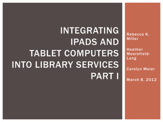 INTEGRATING    Rebecca K.
                         Miller
            IPADS AND
                         Heather
    TABLET COMPUTERS     Moorefield-
                         Lang

INTO LIBRARY SERVICES    Carolyn Meier

                PART I   March 8, 201 2
 