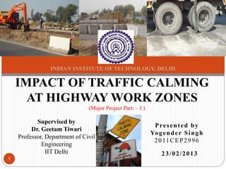 IMPACT OF TRAFFIC CALMING
AT HIGHWAY WORK ZONES
Supervised by
Dr. Geetam Tiwari
Professor, Department of Civil
Engineering
IIT Delhi
Presented by
Yogender Singh
2011CEP2996
1
INDIAN INSTITUTE OF TECHNOLOGY, DELHI
23/02/2013
(Major Project Part: – I )
 