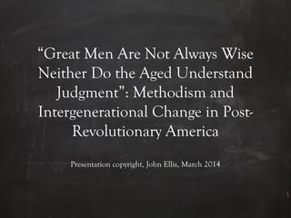“Great Men Are Not Always Wise
Neither Do the Aged Understand
Judgment”: Methodism and
Intergenerational Change in Post-
Revolutionary America
Presentation copyright, John Ellis, March 2014
 