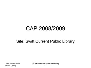 CAP 2008/2009 Site: Swift Current Public Library 2009 Swift Current Public Library CAP Connected our Community  