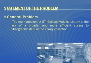 General Problem The main problem of STI College Malolos Library is the lack of a broader and more efficient access to bibliographic data of the library collection.  