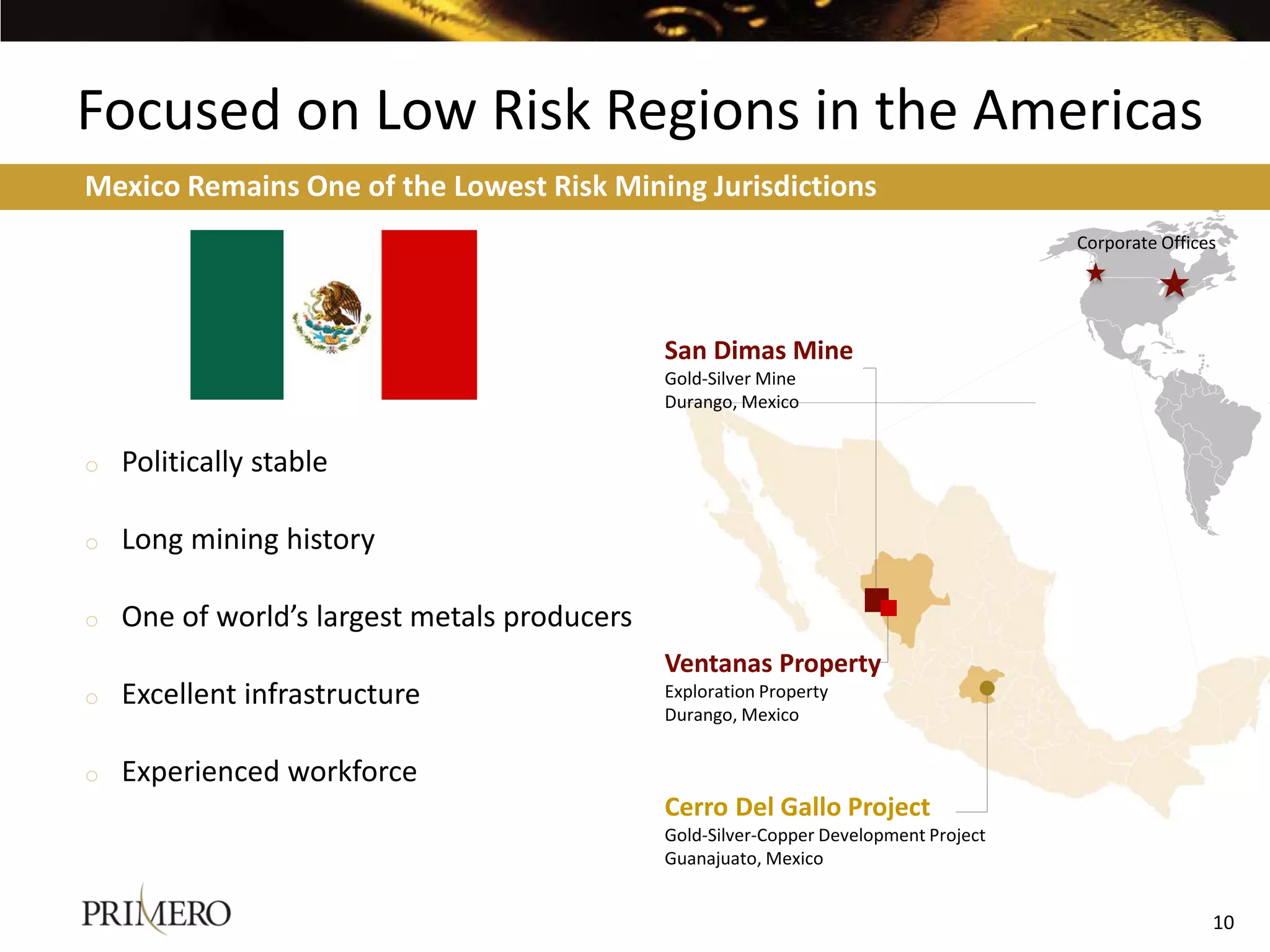 Focused on Low Risk Regions in the Americas
BUILDS ON ESTABLISHED PRESENCE Risk Mining Jurisdictions
Mexico Remains One of the Lowest IN MEXICO
                                                                                       Corporate Offices




                                              San Dimas Mine
                                              Gold-Silver Mine
                                              Durango, Mexico


o   Politically stable

o   Long mining history

o   One of world’s largest metals producers
                                              Ventanas Property
o   Excellent infrastructure                  Exploration Property
                                              Durango, Mexico


o   Experienced workforce
                                              Cerro Del Gallo Project
                                              Gold-Silver-Copper Development Project
                                              Guanajuato, Mexico


                                                                                                       10
 