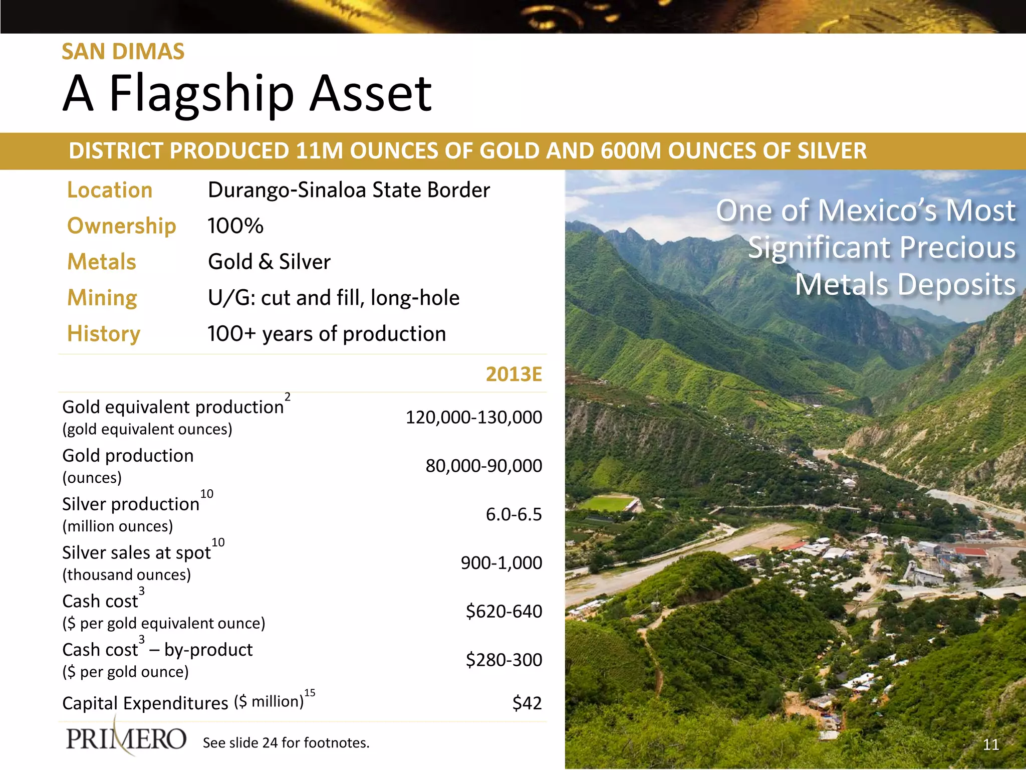 SAN DIMAS

A Flagship Asset
DISTRICT PRODUCED 11M OUNCES OF GOLD AND 600M OUNCES OF SILVER
Location              Durango-Sinaloa State Border
Ownership             100%
                                                                     One of Mexico’s Most
Metals                Gold & Silver                                    Significant Precious
Mining                U/G: cut and fill, long-hole                        Metals Deposits
History               100+ years of production
                                                           2013E
                                  2
Gold equivalent production
                                                   120,000-130,000
(gold equivalent ounces)
Gold production
                                                     80,000-90,000
(ounces)
                     10
Silver production
                                                           6.0-6.5
(million ounces)
                      10
Silver sales at spot
                                                         900-1,000
(thousand ounces)
           3
Cash cost
                                                         $620-640
($ per gold equivalent ounce)
           3
Cash cost – by-product
                                                         $280-300
($ per gold ounce)
                                      15
Capital Expenditures ($ million)                              $42
                     See slide 24 for footnotes.                                        11
 