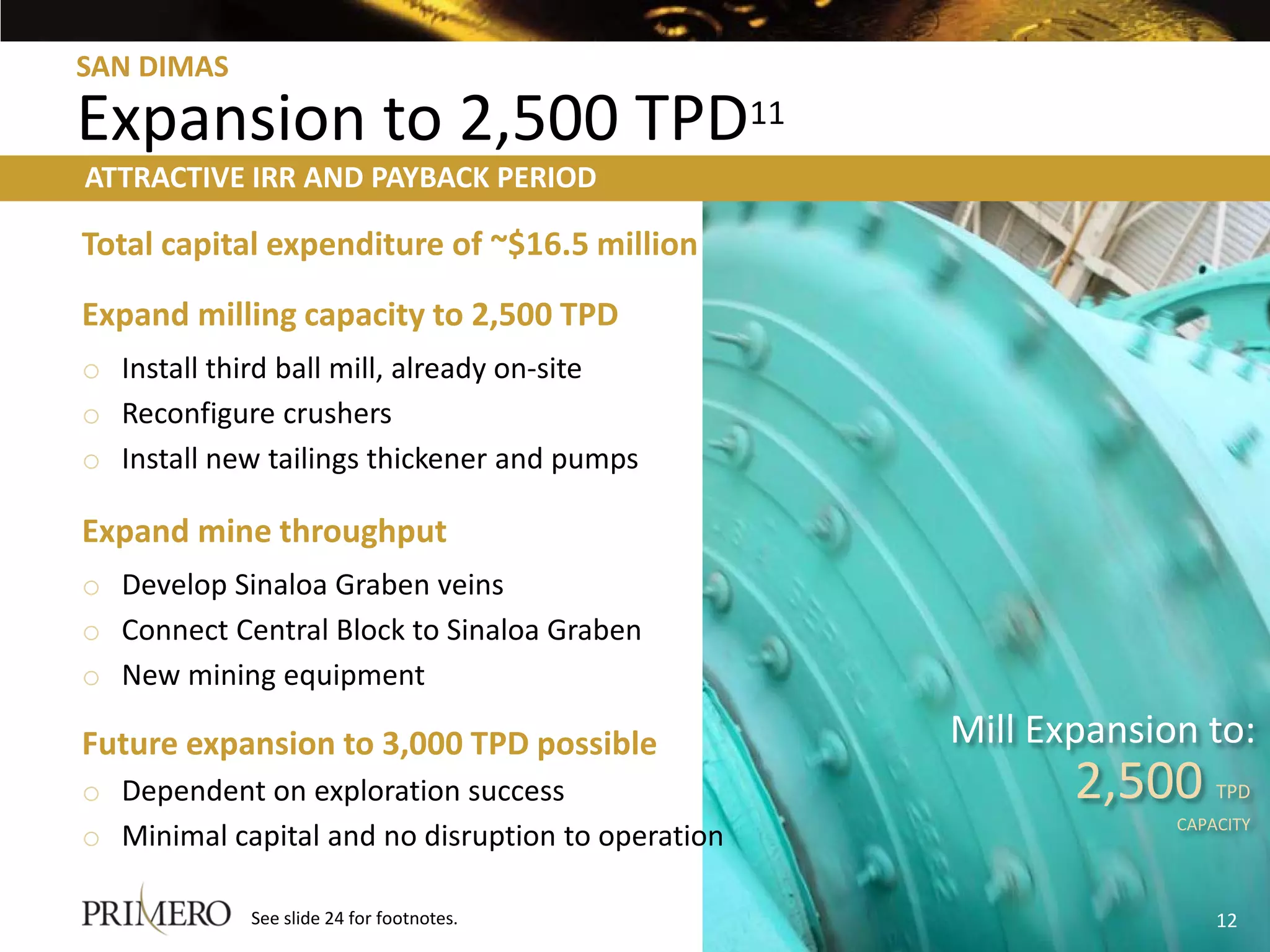 SAN DIMAS

Expansion to 2,500 TPD11
ATTRACTIVE IRR AND PAYBACK PERIOD

Total capital expenditure of ~$16.5 million
Expand milling capacity to 2,500 TPD
o Install third ball mill, already on-site
o Reconfigure crushers
o Install new tailings thickener and pumps

Expand mine throughput
o Develop Sinaloa Graben veins
o Connect Central Block to Sinaloa Graben
o New mining equipment

Future expansion to 3,000 TPD possible             Mill Expansion to:
o Dependent on exploration success                        2,500     TPD
                                                                CAPACITY
o Minimal capital and no disruption to operation

            See slide 24 for footnotes.                             12
 