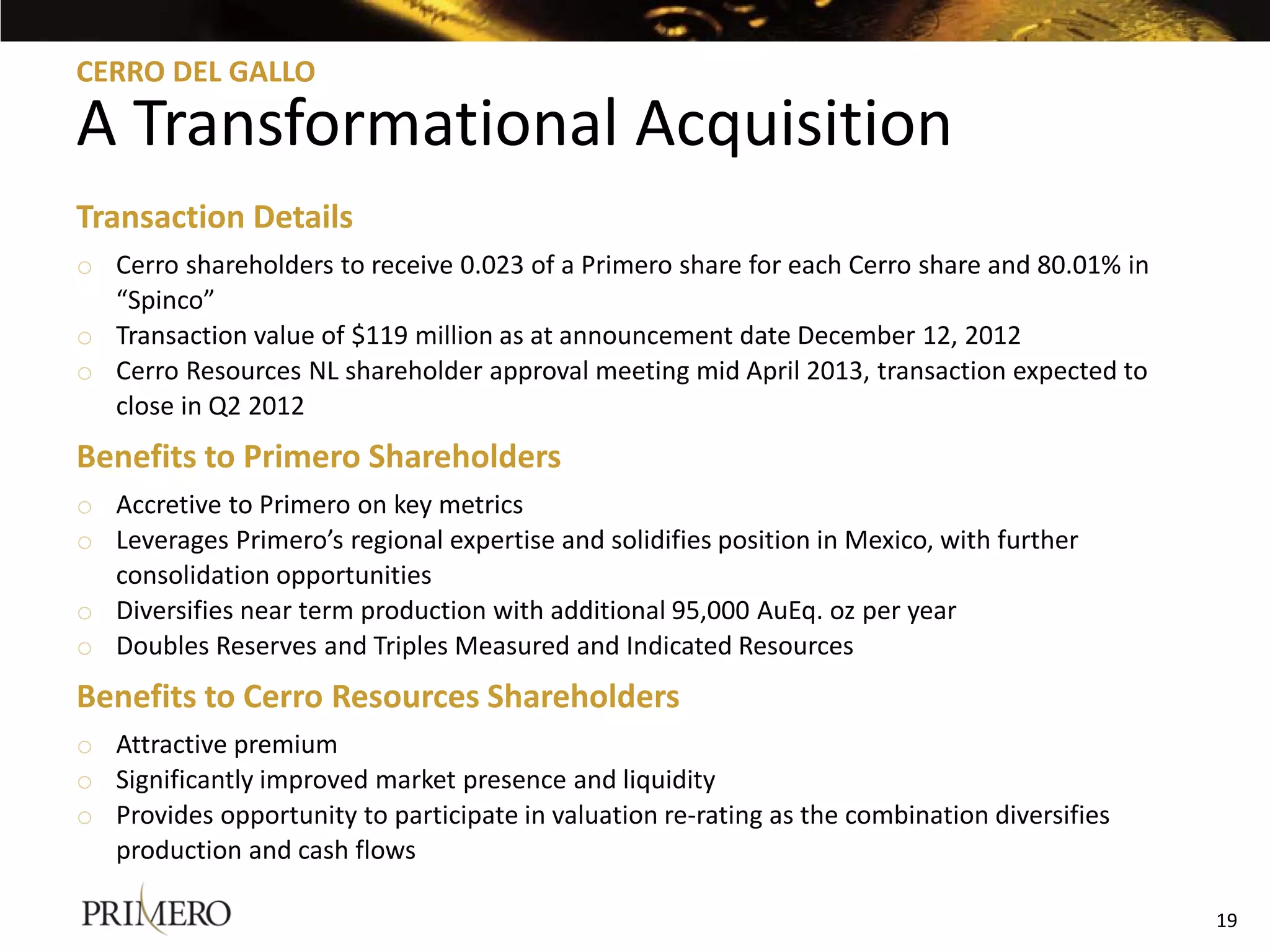 CERRO DEL GALLO

A Transformational Acquisition
Transaction Details
o Cerro shareholders to receive 0.023 of a Primero share for each Cerro share and 80.01% in
  “Spinco”
o Transaction value of $119 million as at announcement date December 12, 2012
o Cerro Resources NL shareholder approval meeting mid April 2013, transaction expected to
  close in Q2 2012
Benefits to Primero Shareholders
o Accretive to Primero on key metrics
o Leverages Primero’s regional expertise and solidifies position in Mexico, with further
  consolidation opportunities
o Diversifies near term production with additional 95,000 AuEq. oz per year
o Doubles Reserves and Triples Measured and Indicated Resources
Benefits to Cerro Resources Shareholders
o Attractive premium
o Significantly improved market presence and liquidity
o Provides opportunity to participate in valuation re-rating as the combination diversifies
  production and cash flows

                                                                                              19
 
