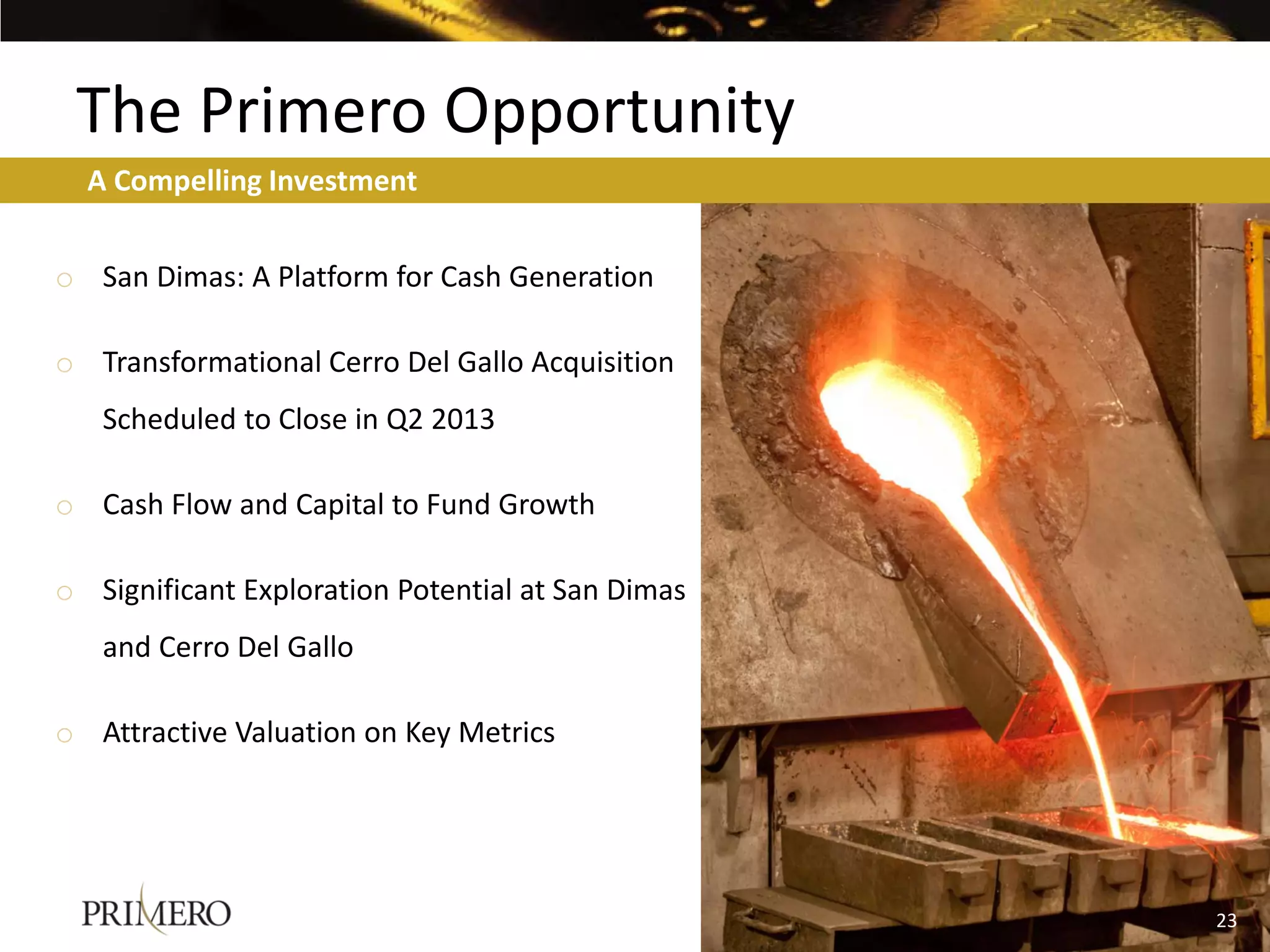 The Primero Opportunity
  A Compelling Investment


o San Dimas: A Platform for Cash Generation

o Transformational Cerro Del Gallo Acquisition
   Scheduled to Close in Q2 2013

o Cash Flow and Capital to Fund Growth

o Significant Exploration Potential at San Dimas
   and Cerro Del Gallo

o Attractive Valuation on Key Metrics




                                                   23
                                                   19
 