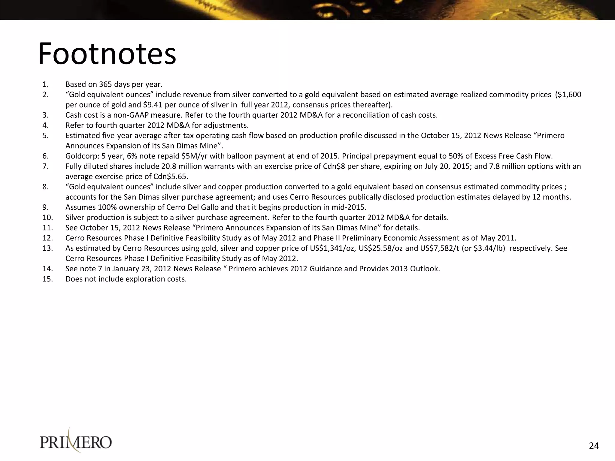 Footnotes
1.    Based on 365 days per year.
2.    “Gold equivalent ounces” include revenue from silver converted to a gold equivalent based on estimated average realized commodity prices ($1,600
      per ounce of gold and $9.41 per ounce of silver in full year 2012, consensus prices thereafter).
3.    Cash cost is a non-GAAP measure. Refer to the fourth quarter 2012 MD&A for a reconciliation of cash costs.
4.    Refer to fourth quarter 2012 MD&A for adjustments.
5.    Estimated five-year average after-tax operating cash flow based on production profile discussed in the October 15, 2012 News Release “Primero
      Announces Expansion of its San Dimas Mine”.
6.    Goldcorp: 5 year, 6% note repaid $5M/yr with balloon payment at end of 2015. Principal prepayment equal to 50% of Excess Free Cash Flow.
7.    Fully diluted shares include 20.8 million warrants with an exercise price of Cdn$8 per share, expiring on July 20, 2015; and 7.8 million options with an
      average exercise price of Cdn$5.65.
8.    “Gold equivalent ounces” include silver and copper production converted to a gold equivalent based on consensus estimated commodity prices ;
      accounts for the San Dimas silver purchase agreement; and uses Cerro Resources publically disclosed production estimates delayed by 12 months.
9.    Assumes 100% ownership of Cerro Del Gallo and that it begins production in mid-2015.
10.   Silver production is subject to a silver purchase agreement. Refer to the fourth quarter 2012 MD&A for details.
11.   See October 15, 2012 News Release “Primero Announces Expansion of its San Dimas Mine” for details.
12.   Cerro Resources Phase I Definitive Feasibility Study as of May 2012 and Phase II Preliminary Economic Assessment as of May 2011.
13.   As estimated by Cerro Resources using gold, silver and copper price of US$1,341/oz, US$25.58/oz and US$7,582/t (or $3.44/lb) respectively. See
      Cerro Resources Phase I Definitive Feasibility Study as of May 2012.
14.   See note 7 in January 23, 2012 News Release “ Primero achieves 2012 Guidance and Provides 2013 Outlook.
15.   Does not include exploration costs.




                                                                                                                                                                 24
 
