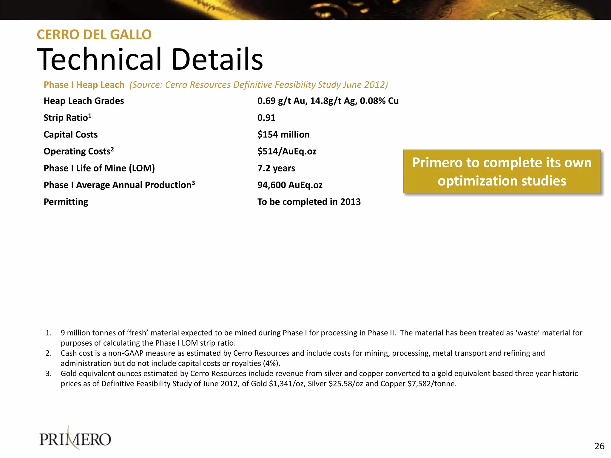 CERRO DEL GALLO

Technical Details
Phase I Heap Leach (Source: Cerro Resources Definitive Feasibility Study June 2012)
Heap Leach Grades                                               0.69 g/t Au, 14.8g/t Ag, 0.08% Cu
Strip Ratio1                                                    0.91
Capital Costs                                                   $154 million
Operating Costs2                                                $514/AuEq.oz
Phase I Life of Mine (LOM)                                      7.2 years                                    Primero to complete its own
Phase I Average Annual Production3                              94,600 AuEq.oz                                   optimization studies
Permitting                                                      To be completed in 2013




 1.   9 million tonnes of ‘fresh’ material expected to be mined during Phase I for processing in Phase II. The material has been treated as ‘waste’ material for
      purposes of calculating the Phase I LOM strip ratio.
 2.   Cash cost is a non-GAAP measure as estimated by Cerro Resources and include costs for mining, processing, metal transport and refining and
      administration but do not include capital costs or royalties (4%).
 3.   Gold equivalent ounces estimated by Cerro Resources include revenue from silver and copper converted to a gold equivalent based three year historic
      prices as of Definitive Feasibility Study of June 2012, of Gold $1,341/oz, Silver $25.58/oz and Copper $7,582/tonne.




                                                                                                                                                                   26
 