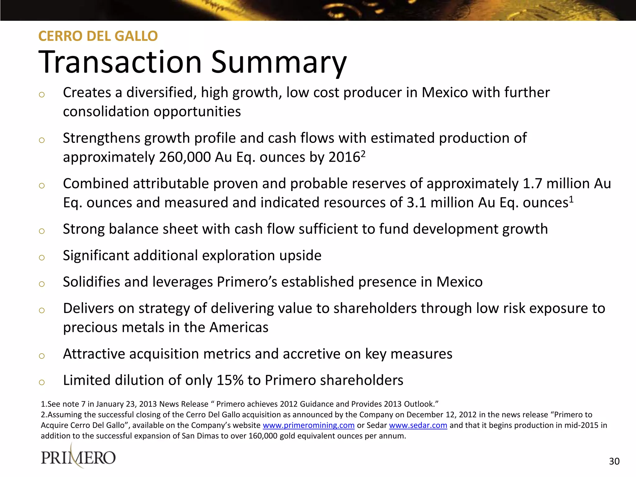 CERRO DEL GALLO

Transaction Summary
o    Creates a diversified, high growth, low cost producer in Mexico with further
     consolidation opportunities
o    Strengthens growth profile and cash flows with estimated production of
     approximately 260,000 Au Eq. ounces by 20162
o    Combined attributable proven and probable reserves of approximately 1.7 million Au
     Eq. ounces and measured and indicated resources of 3.1 million Au Eq. ounces1
o    Strong balance sheet with cash flow sufficient to fund development growth
o    Significant additional exploration upside
o    Solidifies and leverages Primero’s established presence in Mexico
o    Delivers on strategy of delivering value to shareholders through low risk exposure to
     precious metals in the Americas
o    Attractive acquisition metrics and accretive on key measures
o    Limited dilution of only 15% to Primero shareholders
1.See note 7 in January 23, 2013 News Release “ Primero achieves 2012 Guidance and Provides 2013 Outlook.”
2.Assuming the successful closing of the Cerro Del Gallo acquisition as announced by the Company on December 12, 2012 in the news release “Primero to
Acquire Cerro Del Gallo”, available on the Company’s website www.primeromining.com or Sedar www.sedar.com and that it begins production in mid-2015 in
addition to the successful expansion of San Dimas to over 160,000 gold equivalent ounces per annum.

                                                                                                                                                         30
 