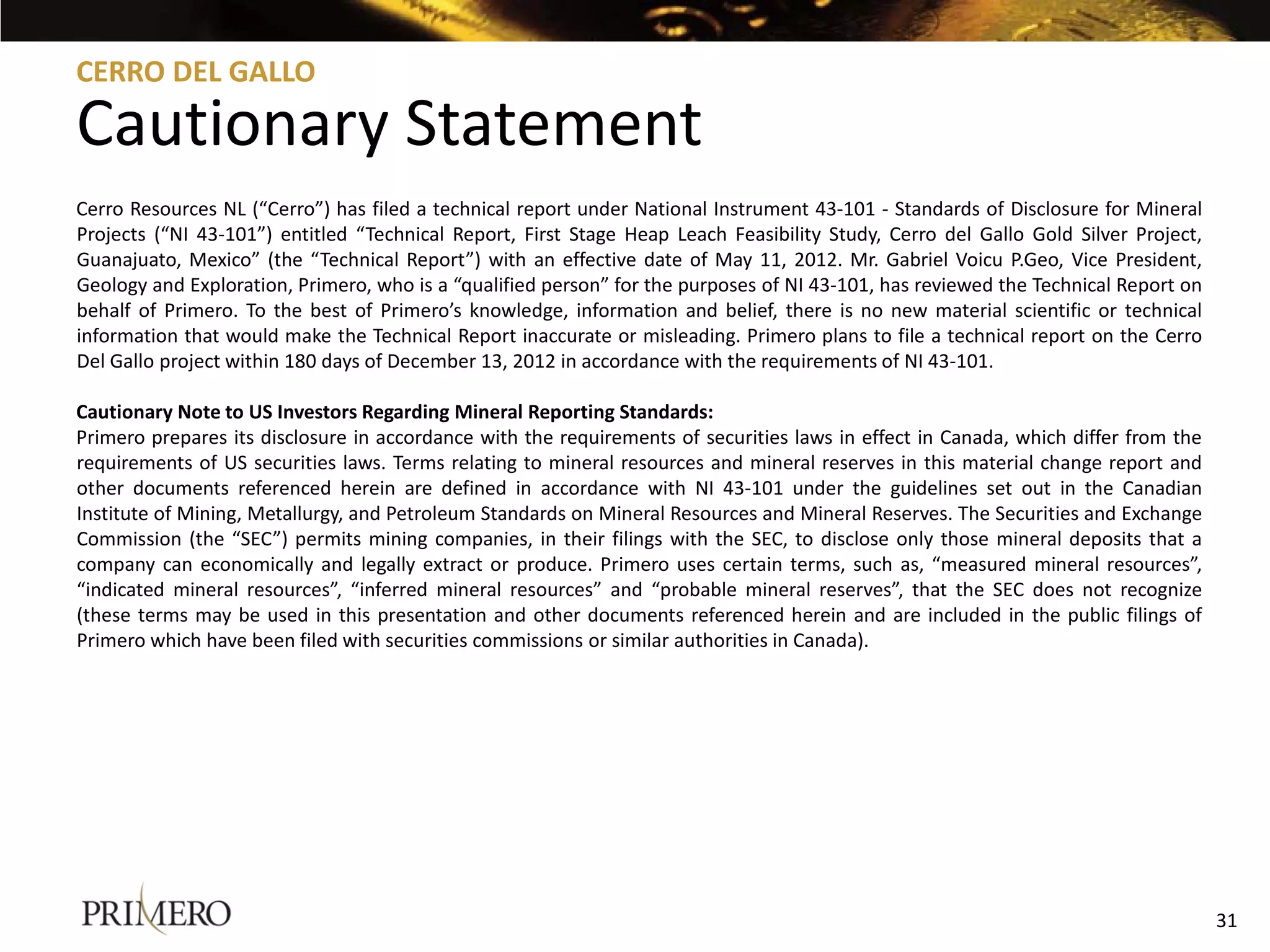 CERRO DEL GALLO

Cautionary Statement
Cerro Resources NL (“Cerro”) has filed a technical report under National Instrument 43-101 - Standards of Disclosure for Mineral
Projects (“NI 43-101”) entitled “Technical Report, First Stage Heap Leach Feasibility Study, Cerro del Gallo Gold Silver Project,
Guanajuato, Mexico” (the “Technical Report”) with an effective date of May 11, 2012. Mr. Gabriel Voicu P.Geo, Vice President,
Geology and Exploration, Primero, who is a “qualified person” for the purposes of NI 43-101, has reviewed the Technical Report on
behalf of Primero. To the best of Primero’s knowledge, information and belief, there is no new material scientific or technical
information that would make the Technical Report inaccurate or misleading. Primero plans to file a technical report on the Cerro
Del Gallo project within 180 days of December 13, 2012 in accordance with the requirements of NI 43-101.

Cautionary Note to US Investors Regarding Mineral Reporting Standards:
Primero prepares its disclosure in accordance with the requirements of securities laws in effect in Canada, which differ from the
requirements of US securities laws. Terms relating to mineral resources and mineral reserves in this material change report and
other documents referenced herein are defined in accordance with NI 43-101 under the guidelines set out in the Canadian
Institute of Mining, Metallurgy, and Petroleum Standards on Mineral Resources and Mineral Reserves. The Securities and Exchange
Commission (the “SEC”) permits mining companies, in their filings with the SEC, to disclose only those mineral deposits that a
company can economically and legally extract or produce. Primero uses certain terms, such as, “measured mineral resources”,
“indicated mineral resources”, “inferred mineral resources” and “probable mineral reserves”, that the SEC does not recognize
(these terms may be used in this presentation and other documents referenced herein and are included in the public filings of
Primero which have been filed with securities commissions or similar authorities in Canada).




                                                                                                                                    31
 