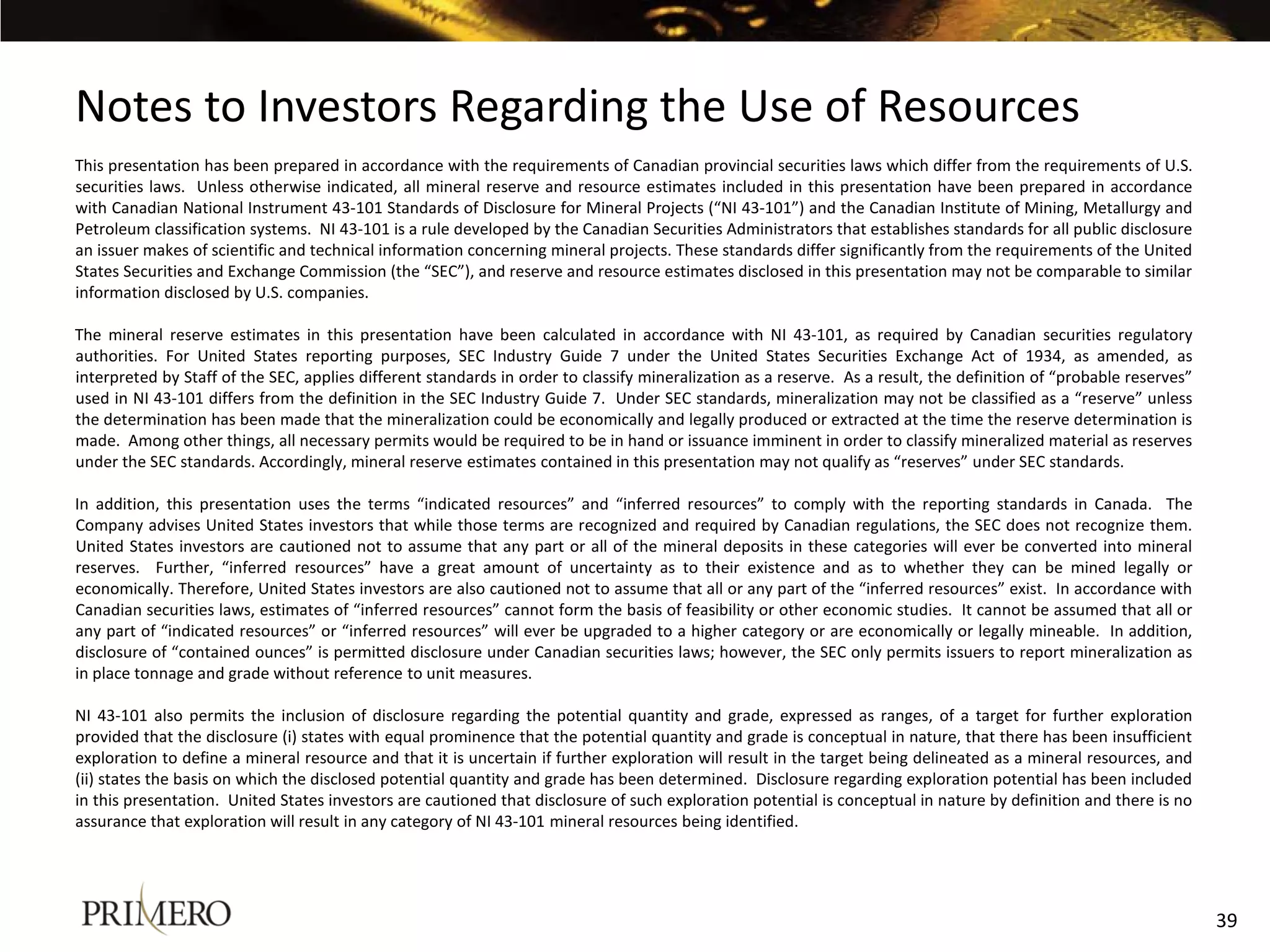 Notes to Investors Regarding the Use of Resources
This presentation has been prepared in accordance with the requirements of Canadian provincial securities laws which differ from the requirements of U.S.
securities laws. Unless otherwise indicated, all mineral reserve and resource estimates included in this presentation have been prepared in accordance
with Canadian National Instrument 43-101 Standards of Disclosure for Mineral Projects (“NI 43-101”) and the Canadian Institute of Mining, Metallurgy and
Petroleum classification systems. NI 43-101 is a rule developed by the Canadian Securities Administrators that establishes standards for all public disclosure
an issuer makes of scientific and technical information concerning mineral projects. These standards differ significantly from the requirements of the United
States Securities and Exchange Commission (the “SEC”), and reserve and resource estimates disclosed in this presentation may not be comparable to similar
information disclosed by U.S. companies.

The mineral reserve estimates in this presentation have been calculated in accordance with NI 43-101, as required by Canadian securities regulatory
authorities. For United States reporting purposes, SEC Industry Guide 7 under the United States Securities Exchange Act of 1934, as amended, as
interpreted by Staff of the SEC, applies different standards in order to classify mineralization as a reserve. As a result, the definition of “probable reserves”
used in NI 43-101 differs from the definition in the SEC Industry Guide 7. Under SEC standards, mineralization may not be classified as a “reserve” unless
the determination has been made that the mineralization could be economically and legally produced or extracted at the time the reserve determination is
made. Among other things, all necessary permits would be required to be in hand or issuance imminent in order to classify mineralized material as reserves
under the SEC standards. Accordingly, mineral reserve estimates contained in this presentation may not qualify as “reserves” under SEC standards.

In addition, this presentation uses the terms “indicated resources” and “inferred resources” to comply with the reporting standards in Canada. The
Company advises United States investors that while those terms are recognized and required by Canadian regulations, the SEC does not recognize them.
United States investors are cautioned not to assume that any part or all of the mineral deposits in these categories will ever be converted into mineral
reserves. Further, “inferred resources” have a great amount of uncertainty as to their existence and as to whether they can be mined legally or
economically. Therefore, United States investors are also cautioned not to assume that all or any part of the “inferred resources” exist. In accordance with
Canadian securities laws, estimates of “inferred resources” cannot form the basis of feasibility or other economic studies. It cannot be assumed that all or
any part of “indicated resources” or “inferred resources” will ever be upgraded to a higher category or are economically or legally mineable. In addition,
disclosure of “contained ounces” is permitted disclosure under Canadian securities laws; however, the SEC only permits issuers to report mineralization as
in place tonnage and grade without reference to unit measures.

NI 43-101 also permits the inclusion of disclosure regarding the potential quantity and grade, expressed as ranges, of a target for further exploration
provided that the disclosure (i) states with equal prominence that the potential quantity and grade is conceptual in nature, that there has been insufficient
exploration to define a mineral resource and that it is uncertain if further exploration will result in the target being delineated as a mineral resources, and
(ii) states the basis on which the disclosed potential quantity and grade has been determined. Disclosure regarding exploration potential has been included
in this presentation. United States investors are cautioned that disclosure of such exploration potential is conceptual in nature by definition and there is no
assurance that exploration will result in any category of NI 43-101 mineral resources being identified.




                                                                                                                                                                    39
 