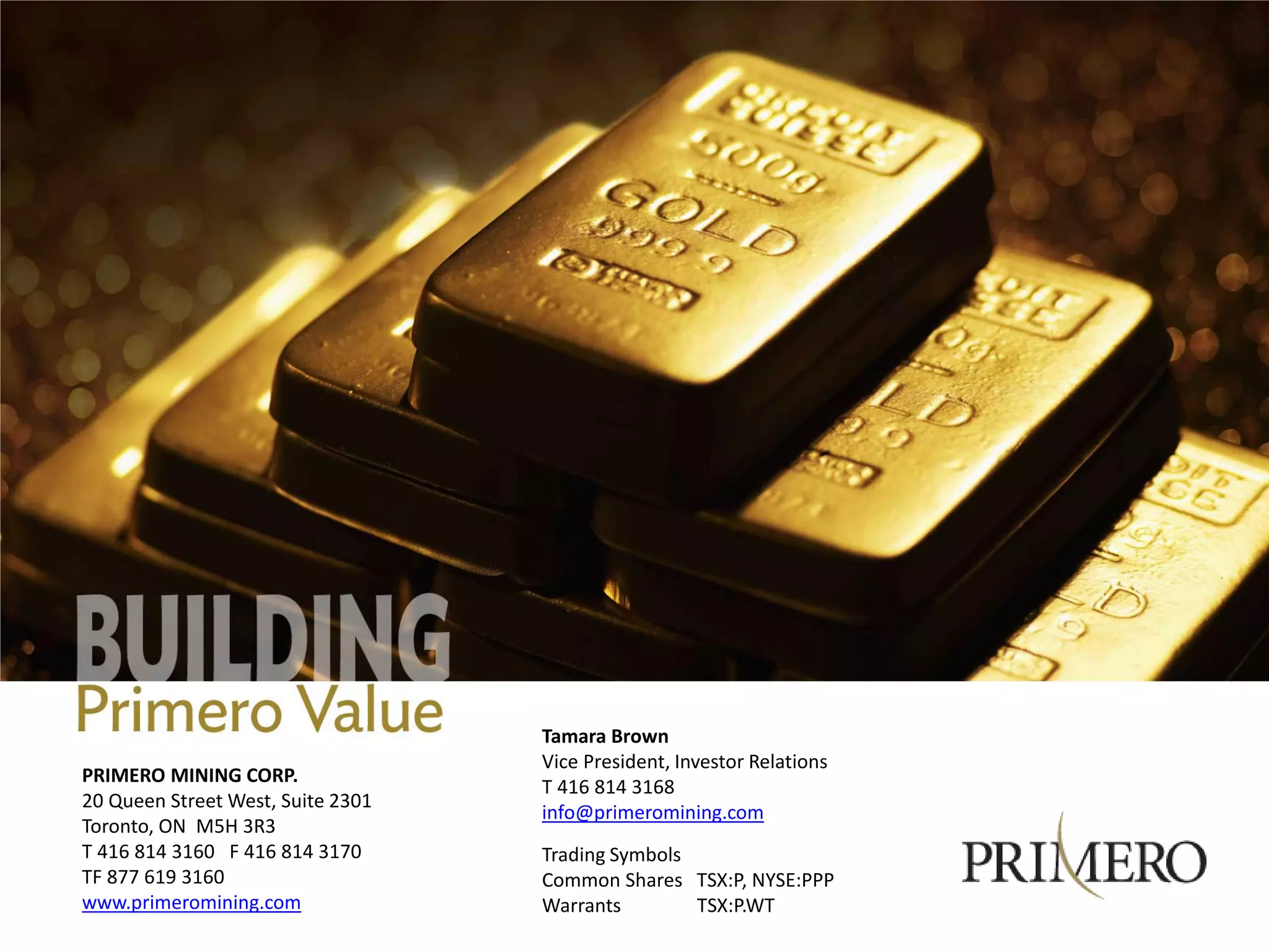 Tamara Brown
                                   Vice President, Investor Relations
PRIMERO MINING CORP.
                                   T 416 814 3168
20 Queen Street West, Suite 2301
                                   info@primeromining.com
Toronto, ON M5H 3R3
T 416 814 3160 F 416 814 3170      Trading Symbols
TF 877 619 3160                    Common Shares TSX:P, NYSE:PPP
www.primeromining.com              Warrants        TSX:P.WT
 