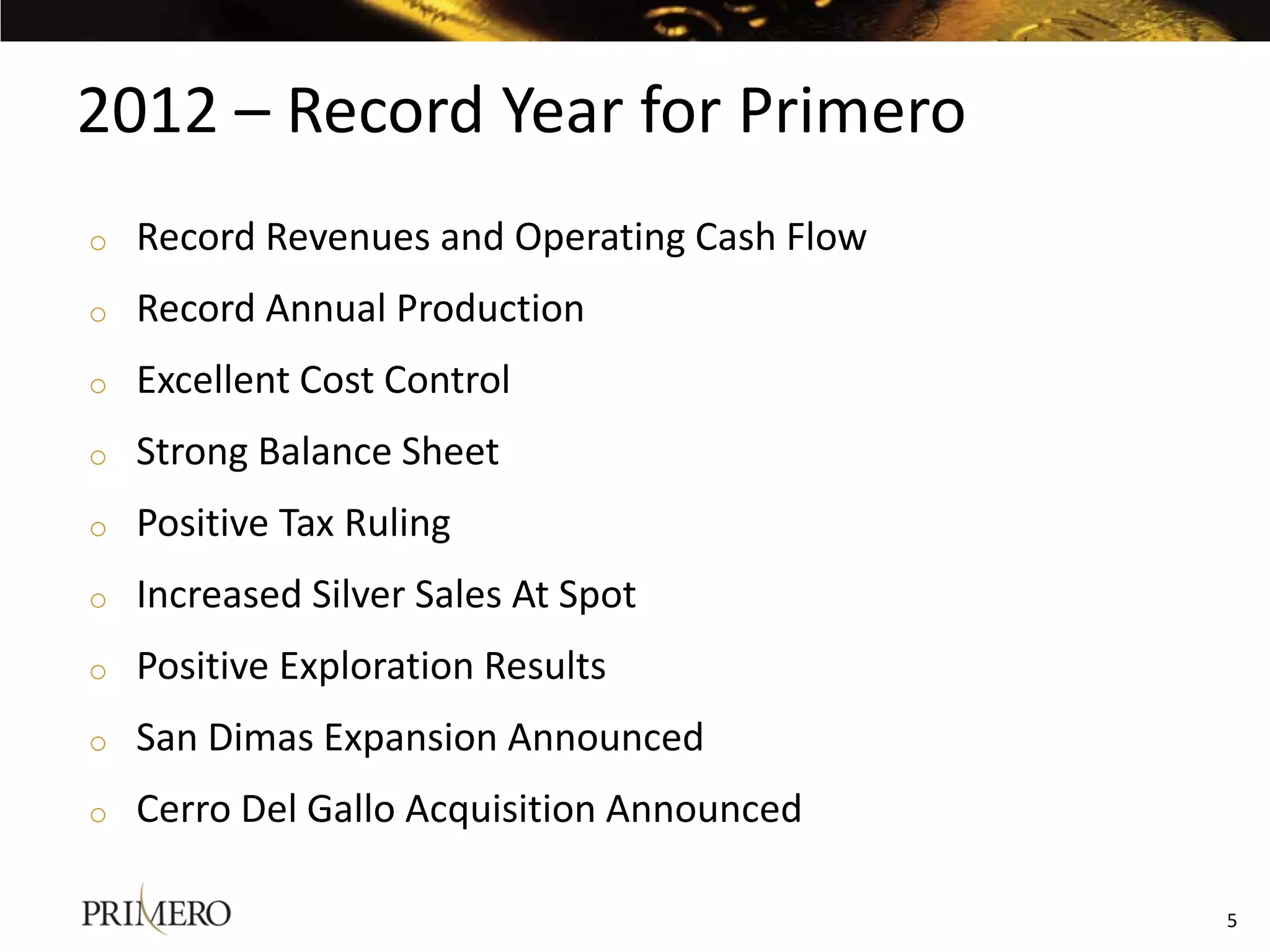 2012 – Record Year for Primero
o   Record Revenues and Operating Cash Flow
o   Record Annual Production
o   Excellent Cost Control
o   Strong Balance Sheet
o   Positive Tax Ruling
o   Increased Silver Sales At Spot
o   Positive Exploration Results
o   San Dimas Expansion Announced
o   Cerro Del Gallo Acquisition Announced

                                              5
 