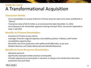 CERRO DEL GALLO

A Transformational Acquisition
Transaction Details
o Cerro shareholders to receive 0.023 of a Primero share for each Cerro share and 80.01% in
  “Spinco”
o Transaction value of $119 million as at announcement date December 12, 2012
o Cerro Resources NL shareholder approval meeting mid April 2013, transaction expected to
  close in Q2 2012
Benefits to Primero Shareholders
o Accretive to Primero on key metrics
o Leverages Primero’s regional expertise and solidifies position in Mexico, with further
  consolidation opportunities
o Diversifies near term production with additional 95,000 AuEq. oz per year
o Doubles Reserves and Triples Measured and Indicated Resources
Benefits to Cerro Resources Shareholders
o Attractive premium
o Significantly improved market presence and liquidity
o Provides opportunity to participate in valuation re-rating as the combination diversifies
  production and cash flows

                                                                                              19
 