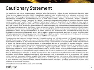 Cautionary Statement
This presentation may contain “forward-looking” statements within the meaning of Canadian securities legislation and the United States
Private Securities Litigation Reform Act of 1995. Forward-looking statements relate to future events or the anticipated performance of the
Company and reflect management’s expectations or beliefs regarding such future events and anticipated performance. In certain cases,
forward-looking statements can be identified by the use of words such as “plans”, “expects”, “is expected”, “budget”, “scheduled”,
”estimates”, ”forecasts”, ”intends”, ”anticipates” or “believes”, or variations of such words and phrases or statements that certain actions,
events or results “may”, ”could”, “would”, ”might”, or “will be taken”, “occur” or “be achieved”, or the negative of these words or
comparable terminology. By their very nature forward-looking statements involve known and unknown risks, uncertainties and other factors
which may cause the actual performance of the Company to be materially different from any anticipated performance expressed or implied
by the forward-looking statements. Such factors include various risks related to the Company’s operations, including, without limitation,
fluctuations in spot and forward markets for gold, silver and other metals, fluctuations in currency markets, changes in national and local
governments in Mexico and the speculative nature of mineral exploration and development, risks associated with obtaining necessary
exploitation and environmental licenses and permits, and the presence of laws that may impose restrictions on mining. A complete list of
risk factors are described in the Company’s annual information form and will be detailed from time to time in the Company’s continuous
disclosure, all of which are, or will be available, for review on SEDAR at www.sedar.com.
 This presentation uses the terms “measured resources”, “indicated resources” and “inferred resources”. The Company advises readers that
although these terms are recognized and required by Canadian regulations (under National Instrument 43-101 Standards of Disclosure for
Mineral Projects (“NI43-101”)), the United States Securities and Exchange Commission does not recognize them. Readers are cautioned not
to assume that any part or all of the mineral deposits in these categories will ever be converted in to reserves. In addition, “inferred
resources” have a great amount of uncertainty as to their existence, and economic and legal feasibility. It cannot be assumed that all or any
part of an inferred mineral resource will ever be upgraded to a higher category. Under Canadian rules, estimates of inferred mineral
resources may not form the basis of feasibility or pre-feasibility studies, or economic studies, except for a Preliminary Assessment as defined
under NI43-101. Investors are cautioned not to assume that part or all of an inferred resource exists, or is economically or legally mineable.
Although the Company has attempted to identify important factors that could cause actual performance to differ materially from that
described in forward-looking statements, there may be other factors that cause its performance not to be as anticipated. The Company
neither intends nor assumes any obligation to update these forward-looking statements or information to reflect changes in assumptions or
circumstances other than required by applicable law. There can be no assurance that forward-looking statements will prove to be accurate,
as actual results and future events could differ materially from those currently anticipated. Accordingly, readers should not place undue
reliance on forward-looking statements.
Unless otherwise indicated, all dollar values herein are in US$.

                                                                                                                                                  2
 