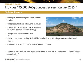 CERRO DEL GALLO
Provides ~95,000 AuEq ounces per year starting 201512
Technical Overview

o   Open pit, heap leach gold-silver-copper
    project
o   Large resource base relative to reserves
o   Excellent local infrastructure in a region
    known to actively support mining
o   Two phased development plan
    12

o   Phase I heap leach facility with SART metallurgical processing to recover silver and
    copper
o   Commercial Production of Phase I expected in 2015


o   Potential future Phase II incorporates Carbon In Leach (CIL) and presents optimization
    opportunity12

               See slide 24 for footnotes.                                                 20
 