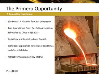 The Primero Opportunity
  A Compelling Investment


o San Dimas: A Platform for Cash Generation

o Transformational Cerro Del Gallo Acquisition
   Scheduled to Close in Q2 2013

o Cash Flow and Capital to Fund Growth

o Significant Exploration Potential at San Dimas
   and Cerro Del Gallo

o Attractive Valuation on Key Metrics




                                                   23
                                                   19
 