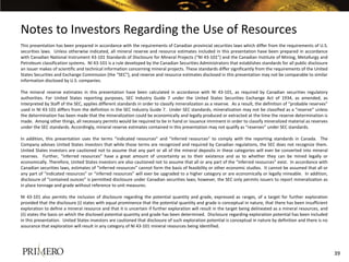 Notes to Investors Regarding the Use of Resources
This presentation has been prepared in accordance with the requirements of Canadian provincial securities laws which differ from the requirements of U.S.
securities laws. Unless otherwise indicated, all mineral reserve and resource estimates included in this presentation have been prepared in accordance
with Canadian National Instrument 43-101 Standards of Disclosure for Mineral Projects (“NI 43-101”) and the Canadian Institute of Mining, Metallurgy and
Petroleum classification systems. NI 43-101 is a rule developed by the Canadian Securities Administrators that establishes standards for all public disclosure
an issuer makes of scientific and technical information concerning mineral projects. These standards differ significantly from the requirements of the United
States Securities and Exchange Commission (the “SEC”), and reserve and resource estimates disclosed in this presentation may not be comparable to similar
information disclosed by U.S. companies.

The mineral reserve estimates in this presentation have been calculated in accordance with NI 43-101, as required by Canadian securities regulatory
authorities. For United States reporting purposes, SEC Industry Guide 7 under the United States Securities Exchange Act of 1934, as amended, as
interpreted by Staff of the SEC, applies different standards in order to classify mineralization as a reserve. As a result, the definition of “probable reserves”
used in NI 43-101 differs from the definition in the SEC Industry Guide 7. Under SEC standards, mineralization may not be classified as a “reserve” unless
the determination has been made that the mineralization could be economically and legally produced or extracted at the time the reserve determination is
made. Among other things, all necessary permits would be required to be in hand or issuance imminent in order to classify mineralized material as reserves
under the SEC standards. Accordingly, mineral reserve estimates contained in this presentation may not qualify as “reserves” under SEC standards.

In addition, this presentation uses the terms “indicated resources” and “inferred resources” to comply with the reporting standards in Canada. The
Company advises United States investors that while those terms are recognized and required by Canadian regulations, the SEC does not recognize them.
United States investors are cautioned not to assume that any part or all of the mineral deposits in these categories will ever be converted into mineral
reserves. Further, “inferred resources” have a great amount of uncertainty as to their existence and as to whether they can be mined legally or
economically. Therefore, United States investors are also cautioned not to assume that all or any part of the “inferred resources” exist. In accordance with
Canadian securities laws, estimates of “inferred resources” cannot form the basis of feasibility or other economic studies. It cannot be assumed that all or
any part of “indicated resources” or “inferred resources” will ever be upgraded to a higher category or are economically or legally mineable. In addition,
disclosure of “contained ounces” is permitted disclosure under Canadian securities laws; however, the SEC only permits issuers to report mineralization as
in place tonnage and grade without reference to unit measures.

NI 43-101 also permits the inclusion of disclosure regarding the potential quantity and grade, expressed as ranges, of a target for further exploration
provided that the disclosure (i) states with equal prominence that the potential quantity and grade is conceptual in nature, that there has been insufficient
exploration to define a mineral resource and that it is uncertain if further exploration will result in the target being delineated as a mineral resources, and
(ii) states the basis on which the disclosed potential quantity and grade has been determined. Disclosure regarding exploration potential has been included
in this presentation. United States investors are cautioned that disclosure of such exploration potential is conceptual in nature by definition and there is no
assurance that exploration will result in any category of NI 43-101 mineral resources being identified.




                                                                                                                                                                    39
 
