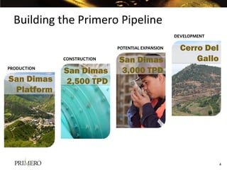 Building the Primero Pipeline
                                                  DEVELOPMENT

                            POTENTIAL EXPANSION     Cerro Del
             CONSTRUCTION   San Dimas                   Gallo
PRODUCTION
             San Dimas       3,000 TPD
San Dimas     2,500 TPD
 Platform




                                                                4
 