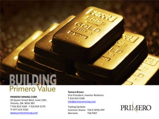 Tamara Brown
                                   Vice President, Investor Relations
PRIMERO MINING CORP.
                                   T 416 814 3168
20 Queen Street West, Suite 2301
                                   info@primeromining.com
Toronto, ON M5H 3R3
T 416 814 3160 F 416 814 3170      Trading Symbols
TF 877 619 3160                    Common Shares TSX:P, NYSE:PPP
www.primeromining.com              Warrants        TSX:P.WT
 