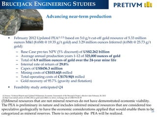 BRUCEJACK ENGINEERING STUDIES
                                                       Advancing near-term production



             February 2012 Updated PEA(1,2,3) based on 5.0 g/t cut-off gold resource of 5.33 million
              ounces M&I (8.6Mt @ 19.35 g/t gold) and 3.29 million ounces Inferred (4.0Mt @ 25.73 g/t
              gold):
                –      Base Case pre-tax NPV (5% discount) of US$2.262 billion
                –      Average annual production years 1-12 of 325,000 ounces of gold
                –      Total of 6.9 million ounces of gold over the 24-year mine life
                –      Internal rate of return of 29.8%
                –      Capex of US$436.3 million
                –      Mining costs of C$103.60/t milled
                –      Total operating costs of C$170.90/t milled
                –      Gold recovery of 95.7% (gravity and flotation)
             Feasibility study anticipated Q4

(1) Source: Technical Report and Updated Preliminary Economic Assessment of the Brucejack Project, effective date February 20, 2012
(2) Base Case metals prices of US$1,100/oz gold and US$21/oz silver, exchange rate of US$0.93:C$1.00

(3)Mineral resources that are not mineral reserves do not have demonstrated economic viability.
The PEA is preliminary in nature and includes inferred mineral resources that are considered too
speculative geologically to have the economic considerations applied that would enable them to be
                                                                                                 19
categorized as mineral reserves. There is no certainty the PEA will be realized.
 