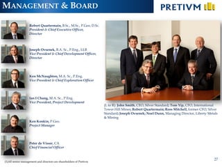 MANAGEMENT & BOARD

                   Robert Quartermain, B.Sc., M.Sc., P.Geo, D.Sc.
                   President & Chief Executive Officer,
                   Director



                   Joseph Ovsenek, B.A. Sc., P.Eng., LLB
                   Vice President & Chief Development Officer,
                   Director




                   Ken McNaughton, M.A. Sc., P.Eng.
                   Vice President & Chief Exploration Officer




                   Ian I Chang, M.A. Sc., P.Eng.
                   Vice President, Project Development
                                                                     (L to R): John Smith, CEO, Silver Standard; Tom Yip, CFO, International
                                                                     Tower Hill Mines; Robert Quartermain; Ross Mitchell, former CFO, Silver
                                                                     Standard; Joseph Ovsenek; Noel Dunn, Managing Director, Liberty Metals
                                                                     & Mining
                   Ken Konkin, P.Geo.
                   Project Manager




                   Peter de Visser, CA
                   Chief Financial Officer


                                                                                                                                         27
(1)All senior management and directors are shareholders of Pretivm
 