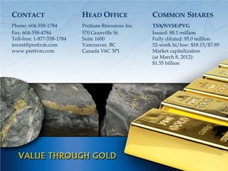 CONTACT                     HEAD OFFICE              COMMON SHARES
Phone: 604-558-1784         Pretium Resources Inc.   TSX/NYSE:PVG
Fax: 604-558-4784           570 Granville St.        Issued: 88.1 million
Toll-free: 1-877-558-1784   Suite 1600               Fully diluted: 95.0 million
invest@pretivm.com          Vancouver, BC            52-week hi/low: $18.15/$7.89
www.pretivm.com             Canada V6C 3P1           Market capitalization
                                                     (at March 8, 2012):
                                                     $1.55 billion
 