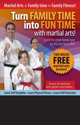 Martial Arts + Family time = Family Fitness!

      Turn FAMILY TIME
         into FUN TIME
                             with martial arts!
                                      Enroll the entire family now
                                           for this one time oﬀer!

                                                 TWO WEEKS
                                                FREE
                                                 martial arts
                                                  lessons!


                                            Because the family that
                                         kicks together sticks together.

Learn Self Discipline • Learn Physical Fitness • Learn Self Protection

 M.O.D. TAEKWONDO ELITE
      2465 N. MAIN STREET #12A SUNSET UT, 84015

         801-776-0190
              www.modtaekwondoutah.com
 