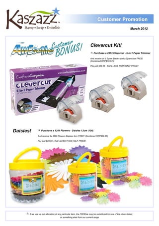 Customer Promotion
                                                                                                                    March 2012




                                                                         Clevercut Kit!
                                                                          Purchase a 2573 Clevercut - 5-in-1 Paper Trimmer
                                                                         And receive all 3 Spare Blades and a Spare Mat FREE!
                                                                         (Combined RRP$183.75)

                                                                         Pay just $89.95 - that’s LESS THAN HALF PRICE!




Daisies!          Purchase a 1391 Flowers - Daisies 12cm (100)
                 And receive 2x 4696 Flowers Daisies 4cm FREE! (Combined RRP$69.85)

                 Pay just $29.95 - that’s LESS THAN HALF PRICE!




      If we use up our allocation of any particular item, the FREEbie may be substituted for one of the others listed,
                                         or something else from our current range
 