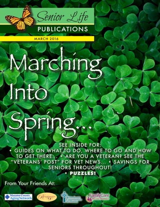 Senior Life
PUBLICATIONS
MARCH 2016
From Your Friends At:
Marching
Into
Spring...
SEE INSIDE FOR:
• GUIDES ON WHAT TO DO, WHERE TO GO AND HOW
TO GET THERE... • ARE YOU A VETERAN? SEE THE
“VETERANS’ POST” FOR VET NEWS... • SAVINGS FOR
SENIORS THROUGHOUT!
• PUZZLES!
 