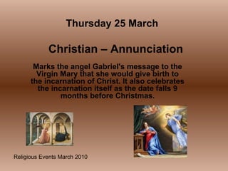 Religious Events March 2010
Marks the angel Gabriel's message to the
Virgin Mary that she would give birth to
the incarnation of Christ. It also celebrates
the incarnation itself as the date falls 9
months before Christmas.
Thursday 25 March
Christian – Annunciation
 